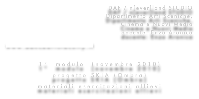 DAF / n[ever]land STUDIO
Dipartimento Arti Sceniche, 
Cinema e Nuovi Media
docente: Enzo Aronica
www.danceartsfaculty.it

1°  modulo  (novembre 2010)
progetto SKIA (Ombra)
materiali esercitazioni allievi
