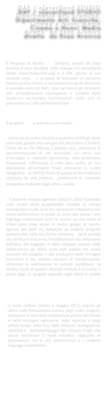 DAF / n[ever]land STUDIO
Dipartimento Arti Sceniche, 
Cinema e Nuovi Media
diretto  da Enzo Aronica





Il Progetto di Studio SKIA (Ombra), diretto da Enzo Aronica e reso possibile dalla sinergia tra n[ever]land studio (neverlandonline.org) e il DAF, giunta al suo secondo anno,  si propone di realizzare un percorso teorico-pratico rivolto ai danzatori/coreografi del primo e secondo anno del DAF,  teso ad fornire gli strumenti utili all’applicazione consapevole e creativa delle moderne tecnologie multimediali nelle arti di palcoscenico e nella performance live. 



Il progetto SKIA si articola in tre moduli: 


- nel corso del primo modulo (novembre 2010) gli allievi sono stati guidati allo sviluppo del tema dato (L’Ombra, l’Altro da sé, l’Io Riflesso, il Doppio, etc)  attraverso la sperimentazione di set incentrati sul vario uso d’immagini e materiali (proiezione, retro-proiezione, trasparenza, riflessione), il tutto teso anche ad una educazione all’immagine finale attraverso lo scatto fotografico.  La verifica finale di questo primo modulo è costituita da una corposa  produzione di materiale fotografico realizzato dagli allievi, visibile qui


- il secondo modulo (gennaio 2011) è stato incentrato sullo studio della progettualità artistica in campo coreografico e sulle varie fasi necessarie a realizzare una breve performance in grado di unire alla danza i vari linguaggi multimediali presi in esame. Le due classi di allievi sono state divise in undici gruppi di lavoro, ognuno dei quali ha elaborato un proprio progetto artistico che, nella sua forma compiuta,  verrà portato alla verifica di fine anno. Parallelamente alla definizione dell’idea, del soggetto e dello sviluppo scenico della performance, gli allievi sono stati guidati alla scelta musicale del progetto e alla produzioni delle immagini necessarie e alle relative soluzioni di visualizzazione, attraverso la realizzazione di accurati storyboard. La verifica finale di questo secondo modulo e la messa a punto degli 11 progetti operativi dagli allievi è visibile qui




il terzo modulo (marzo e maggio 2011) seguirà gli allievi nella finalizzazione scenica degli undici progetti, attraverso la fase della realizzazione pratica dei filmati e delle immagini necessarie, delle musiche e degli effetti sonori, delle luci, delle soluzioni scenografiche adottate e  dell’assemblaggio del risultato finale, che dovrà certificare il reale incontro raggiunto in palcoscenico tra le arti performative e i moderni linguaggi multimediali.




materiali di verifica del Primo modulo

materiali di verifica del Secondo modulo

Il progetto SKIA sul sito del DAF


