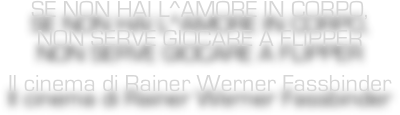 SE NON HAI L^AMORE IN CORPO,  NON SERVE GIOCARE A FLIPPER
Il cinema di Rainer Werner Fassbinder