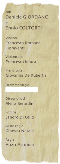 con
Daniela GIORDANO
e
Ennio COLTORTI
Violino
Francesca Romana Fioravanti
Violoncello
Francesca Ienuso
Pianoforte
Giovanna De Rubertis
Drammaturgia
Riccardo Bàrbera
Disegno luci
Elvira Berardini
Fonica
Sandro Di Cello
Aiuto regia
Ginevra Natale
Regia
Enzo Aronica