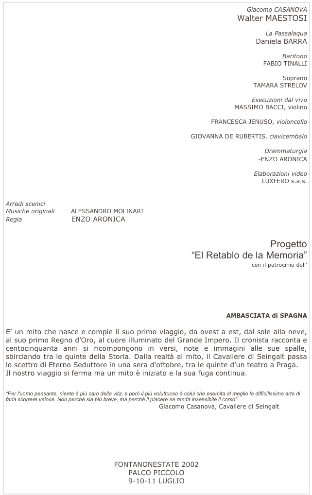 Giacomo CASANOVA
Walter MAESTOSI
La Passalaqua
Daniela BARRA
Baritono
FABIO TINALLI
Soprano
TAMARA STRELOV
Esecuzioni dal vivo
MASSIMO BACCI, violino
FRANCESCA JENUSO, violoncello
GIOVANNA DE RUBERTIS, clavicembalo
Drammaturgia
RICCARDO BARBERA-ENZO ARONICA
Elaborazioni video
LUXFERO s.a.s.
Arredi scenici ACCADEMIA DEL SUPERFLUO
Musiche originali ALESSANDRO MOLINARI
Regia ENZO ARONICA
Progetto
“El Retablo de la Memoria”
con il patrocinio dell’
AMBASCIATA di SPAGNA
E’ un mito che nasce e compie il suo primo viaggio, da ovest a est, dal sole alla neve, al suo primo Regno d’Oro, al cuore illuminato del Grande Impero. Il cronista racconta e centocinquanta anni si ricompongono in versi, note e immagini alle sue spalle, sbirciando tra le quinte della Storia. Dalla realtà al mito, il Cavaliere di Seingalt passa lo scettro di Eterno Seduttore in una sera d’ottobre, tra le quinte d’un teatro a Praga.
Il nostro viaggio si ferma ma un mito è iniziato e la sua fuga continua.
“Per l'uomo pensante, niente è più caro della vita, e però il più voluttuoso è colui che esercita al meglio la difficilissima arte di farla scorrere veloce. Non perché sia più breve, ma perché il piacere ne renda insensibile il corso”.
Giacomo Casanova, Cavaliere di Seingalt
foto
FONTANONESTATE 2002
PALCO PICCOLO
9-10-11 LUGLIO