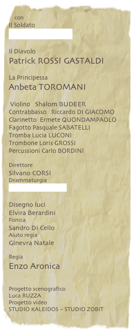 con
Il Soldato
Rocco PAPALEO
Il Diavolo
Patrick ROSSI GASTALDI
La Principessa
Anbeta TOROMANI
Violino Shalom BUDEER
Contrabbasso Riccardo DI GIACOMO
Clarinetto Ermete QUONDAMPAOLO
Fagotto Pasquale SABATELLI
Tromba Lucia LUCONI
Trombone Loris GROSSI
Percussioni Carlo BORDINI
Direttore
Silvano CORSI
Drammaturgia
Riccardo BARBERA
Disegno luci
Elvira Berardini
Fonica
Sandro Di Cello
Aiuto regia
Ginevra Natale
Regia
Enzo Aronica
Progetto scenografico
Luca RUZZA
Progetto video
STUDIO KALEIDOS – STUDIO ZOBIT
